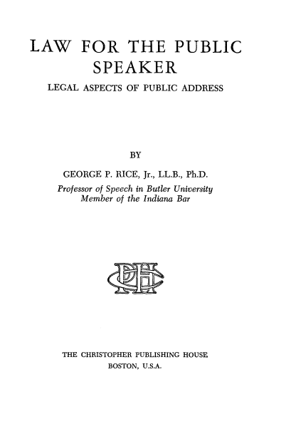 handle is hein.beal/lwpubskr0001 and id is 1 raw text is: 



LAW FOR THE PUBLIC

           SPEAKER
   LEGAL ASPECTS OF PUBLIC ADDRESS






                 BY

      GEORGE P. RICE, Jr., LL.B., Ph.D.
      Professor of Speech in Butler University
         Member of the Indiana Bar


        M




THE CHRISTOPHER PUBLISHING HOUSE
        BOSTON, U.S.A.


