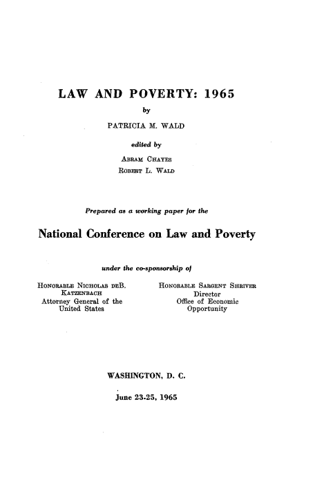 handle is hein.beal/lwpvrty0001 and id is 1 raw text is: 










     LAW AND POVERTY: 1965

                        by

                PATRICIA M. WALD

                     edited by

                   ABRAM CHAYES
                   ROBERT L. WALD




           Prepared as a working paper for the


National   Conference on Law and Poverty



               under the co-sponsorship of


HoNoRABLE NIcOOLAS DEB.
     KATZENBACH
 Attorney General of the
     United States


HoNoRABLE SARGENT SHRIVER
        Director
    Office of Economic
       Opportunity


WASHINGTON,   D. C.

  June 23.25, 1965


