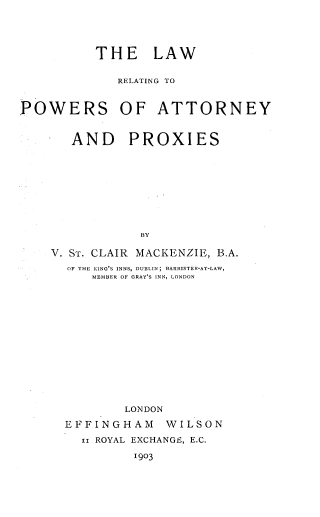 handle is hein.beal/lwpwapx0001 and id is 1 raw text is: 




          THE LAW

             RELATING TO


POWERS OF ATTORNEY


       AND PROXIES









                BY

    V. ST. CLAIR MACKENZIE, B.A.
      OF THE KING'S INNS, DUBLIN; BARRISTER-AT-LAW,
          MEMBER OF GRAY'S INN, LONDON













              LONDON
      EFFINGHAM    WILSON
        ii ROYAL EXCHANGE, E.C.
               1903


