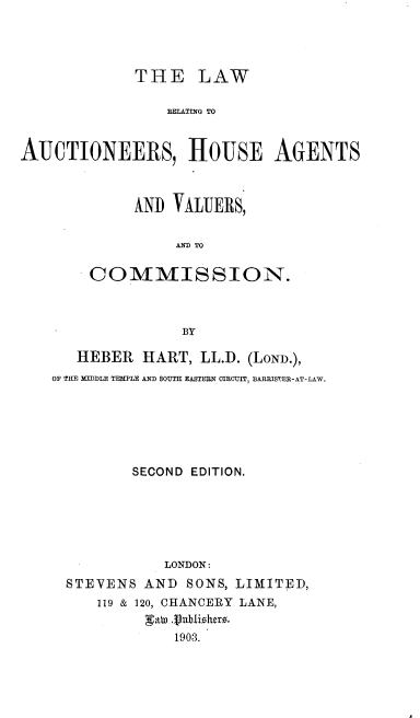 handle is hein.beal/lwractnh0001 and id is 1 raw text is: 




            THE LAW

                A TE ATERS  TO


AUCTIONEERS, HOUSE AGENTS


     ANI) VALUERS,


         AIM TO

COMMISSION.



          BY


   HEBER  HART, LL.D. (LoND.),
OF THE KIDDLE TEMPLE AND SOUTE EASTERN OIRCUIT, BARRISTER-AT-LAW.






         SECOND EDITION,






            LONDON:
  STEVENS AND  SONS, LIMITED,
     119 & 120, CHANCERY LANE,


             1903.


