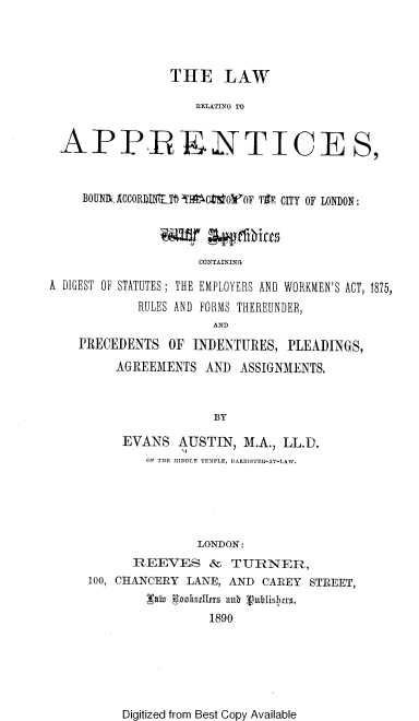 handle is hein.beal/lwrappt0001 and id is 1 raw text is: 




                THE LAW

                    IIELATING TO


 APPRENTICE S,


    BOUNI10CCORDINT CMT 10= F Tif CITY OF LONDON:


               Wi~r  gggThie
                    CONTAINING

A DIGEST OF STATUTES; THE EMPLOYERS AND WORKMEN'S ACT, 1875,
            RULES AND FORMS THEREUNDER,
                      AND
    PRECEDENTS  OF INDENTURES,  PLEADINGS,
         AGREEMENTS  AND  ASSIGNMENTS.


                      BY

          EVANS  AUSTIN,  M.A., LL.D.
             OF THE MIDDLE TEMPLE, BARRISTER-AT-LAW.


               LONDON:
      REEVES & TURNER,
100, CHANCERY LANE, AND CAREY STREET,
        xalu Swisell9rs au n
                1890


Digitized from Best Copy Available


