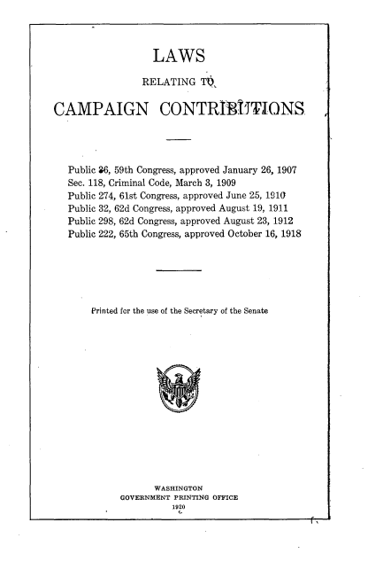handle is hein.beal/lwrcnc0001 and id is 1 raw text is: 



                   LAWS

                 RELATING   ToL


CAMPAIGN CONTRIBUTIONS




   Public 36, 59th Congress, approved January 26, 1907
   Sec. 118, Criminal Code, March 3, 1909
   Public 274, 61st Congress, approved June 25, 1910
   Public 32, 62d Congress, approved August 19, 1911
   Public 298, 62d Congress, approved August 23, 1912
   Public 222, 65th Congress, approved October 16, 1918






       Printed for the use of the Secretary of the Senate















                   WASHINGTON
             GOVERNMENT PRINTING OFFICE
                      1920


