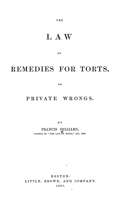 handle is hein.beal/lwrdtspvws0001 and id is 1 raw text is: 




THE


           LAW



              oFR




REMEDIES FOR TORTS,



               OR


PRIVATE


WRONGS.


BY


     FRANCIS HILLIARD,
   'AUTHOR OF THE LAW OF TORTS, ETC. ETC.












        BOSTON:
LITTLE, BROWN, AND COMPANY.
          1 8 6 7.


