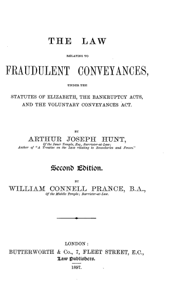 handle is hein.beal/lwrfdcy0001 and id is 1 raw text is: 






             THE LAW

                   RELATING TO


FRAUDULENT CONVEYANCES,

                   UNDER THE

  STATUTES OF ELIZABETH, THE BANKRUPTCY ACTS,
     AND THE VOLUNTARY CONVEYANCES ACT.






       ARTHUR JOSEPH HUNT,
           Of the Inner Temple, Esq., Barrister-at-Law;
    Author of A Treatise on the Law relating to Boundaries and Fences.



              Zeconb  Eittion.



 WILLIAM      CONNELL PRAN CE, B.A.,
            Of the Middle Temple; Barrister-at-Law.


                 LONDON:
BUTTERWORTH & Co.,   7, FLEET STREET, E.C.,
               Maw IVubltebers.
                   1897.


