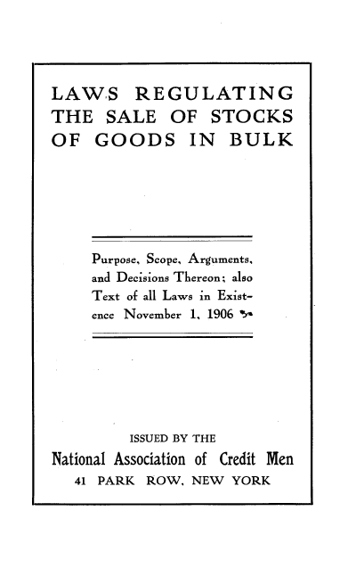 handle is hein.beal/lwrgslscgsb0001 and id is 1 raw text is: 





LAW.S REGULATING
THE   SALE OF STOCKS
OF   GOODS IN BULK


Purpose, Scope, Arguments,
and Decisions Thereon; also
Text of all Laws in Exist-
ence November 1, 1906 *


         ISSUED BY THE
National Association of Credit Men
   41 PARK ROW, NEW  YORK


