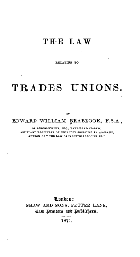 handle is hein.beal/lwrgtsus0001 and id is 1 raw text is: 






           TH-E LAW



                EELATING TO




TRADES UNIONS.




                    BY
EDWARD WILLIAM BRABROOK, F.S.A.,
       OF LINOOLN'S INN, ESQ., BARRISTER-AT-LAW,
   ASSISTANT REGISTRAR OF FRIENDLY SOCIETIES IN ENGLAND,
      AUTHOR OF  THE LAW OF INDUSTRIAL SOCIETIES.












                R.onbon:
     SHAW  AND  SONS, FETTER  LANE,
         3Labn tprinterr aubi pbilder7.

                  1871.


