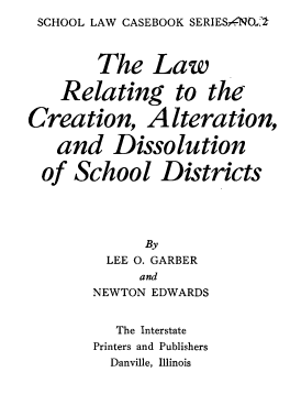handle is hein.beal/lwrgttcnan0001 and id is 1 raw text is: 
SCHOOL LAW CASEBOOK SERIESqNO.;1



        The   Law

    Relating to the

Creation, Alteration,

   and Dissolution

   of School   Districts





             By
         LEE O. GARBER
             and
       NEWTON EDWARDS


          The Interstate
       Printers and Publishers
         Danville, Illinois


