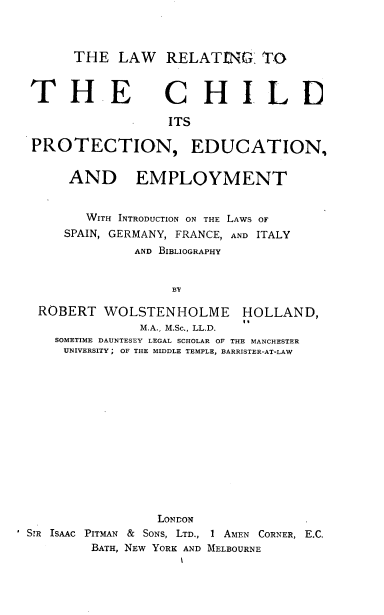 handle is hein.beal/lwrgttecd0001 and id is 1 raw text is: THE LAW RELATING: TO

THE

C H ILD

ITS
PROTECTION, EDUCATION,
AND EMPLOYMENT
WITH INTRODUCTION ON THE LAWS OF
SPAIN, GERMANY, FRANCE, AND ITALY
AND BIBLIOGRAPHY
BY
ROBERT WOLSTENHOLME HOLLAND,
M.A., M.Sc., LL.D.
SOMETIME DAUNTESEY LEGAL SCHOLAR OF THE MANCHESTER
UNIVERSITY ; OF THE MIDDLE TEMPLE, BARRISTER-AT-LAW
LONDON
SIR ISAAC PITMAN & SONS, LTD., I AMEN CORNER, E.C,
BATH, NEW YORK AND MELBOURNE


