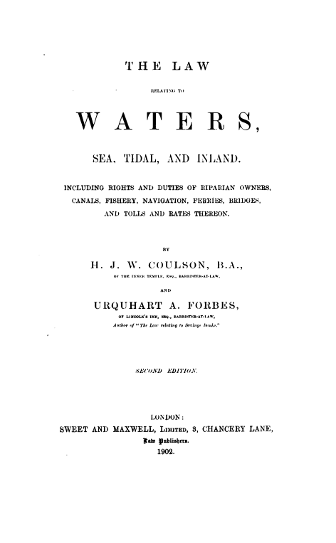 handle is hein.beal/lwrgtwsset0001 and id is 1 raw text is: 
















W


  THE LAW


        RELATING TO




A T E R


       SEA,   TIDAL, AND INLAND.



 INCLUDING RIGHTS AND DUTIES OF RIPARIAN OWNERS,

   CANALS, FISHERY, NAVIGATION, FERRIES, BRIDOES,

          AND TOLLS AND RATES THEREON.




                       BY

       H.  J.  W.   COULSON, B.A.,
            OF THlE INNE.R TEML ,EQ,  BARRIYTER-AT-LAW',

                       AND

        URQUHART         A.  FORBES,
             O LINOOLN'S INN, EMQ., BARRISTER-AT-.LAW,
             Athor '1 lThe Lair relting to  orinsp  A a.





                 SE('UND EDITION.





                    LONDON:
SWEET  AND  MAXWELL,   LIMITED, 3, CHANCERY LANE,
                   I    2ain : fisbas.
                      1902.


