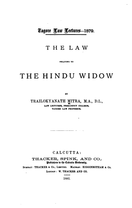 handle is hein.beal/lwrlgttehuww0001 and id is 1 raw text is: TAgO~e gR1P gatUet0-1 879.

T H E

LAW

RELATING TO

THE HINDU WIDOW
BY
TRAILOKYANATH MITRA, M.A., D.L.,
LAW LECTURER, PRESIDENCY COLLEGE,
TAGORE LAW PROFESSOR.

CALCUTTA:
THACKER, SPINK, AND CO.,.
iVublisbcr to tbc Cakcutta Wibmitg.
BOMBAY: TRACKER & CO., LIMITED. MADRAS: HIGGINBOTHAM & Co.
LONDON : W. THACKER AND CO.
1881.


