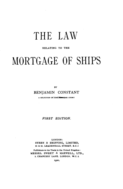 handle is hein.beal/lwrlmtgs0001 and id is 1 raw text is: 













           THE LAW



               RELATING TO THE





MORTGAGE OF SHIPS








                     BY

           BENJAMIN CONSTANT

             A SOLICITOR-OffHE'!iiRME COURT







               FIRST  EDITION.







                    LONDON:
            SYREN & SHIPPING, LIMITED,
            91 & 93. LEADENHALL STREET. E.C.3
            Publishers to the Trade in the United Kingdom:
         MESSRS. SWEET & MAXWELL, LTD.,
           3, CHANCERY LANE, LONDON, W.C. 2.
                     1920.


