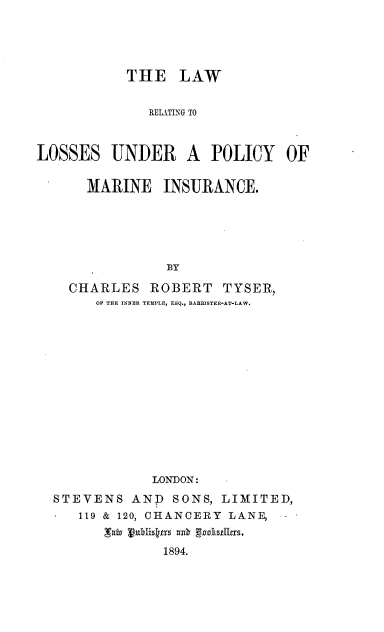 handle is hein.beal/lwrlpmi0001 and id is 1 raw text is: 




           THE LAW


              RELIT-NG TO



LOSSES UNDER A POLICY OF

      MARINE INSURANCE.





                BY

    CHARLES ROBERT TYSER,
       OF THE INNER TEMPLE, ESQ., BARRISTER-AT-LAW.














               LONDON:
  STEVENS AND SONS, LIMITED,
     119 & 120, CHANCERY LANE,
         'Tafa Vuxlisktys a4.
                1894.


