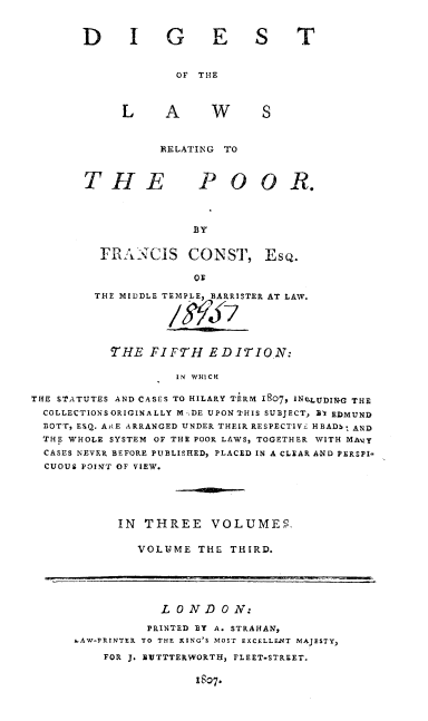 handle is hein.beal/lwrlpoor0003 and id is 1 raw text is: 


DIGE


ST


OF THE


S


RELATING TO


POO R.


BY


         FRANCIS CONST, EsQ.

                     Ov

        THE MIDDLE TEMPLE, BARRISTER AT LAW.





          THE  FIFTH   EDITION:

                   IN WHICH

THE STATUTES AND CASES TO HILARY TERM 1807, ING-LUDINRG THE
  COLLECTIONS ORIGINALLY M -DE UPONTHIS SUBJECT, BT EDMUND
  BOTT, ESQ. AE ARRANGED UNDER THEIR RESPECTIVE HBADb. AND
  THE WHOLE SYSTEM OF THE POOR LAWS, TOGETHER WITH MAvy
  CASES NEVER BEFORE PUBLISHED, PLACED IN A CLEAR AND PERSPI-
  CUOUS POINT OF VIEW.


IN THREE VOLUMES.

   VOLUME THE THIRD.


           LONDON:

         PRINTED BY A. STRAHAN,
SAW-PRINTER TO THE KING'S MOST EXCELLENT MAJESTY,
    FOR J. BUTTTERWORTH, FLEET-STREET.

                1807.


LAW


THE


