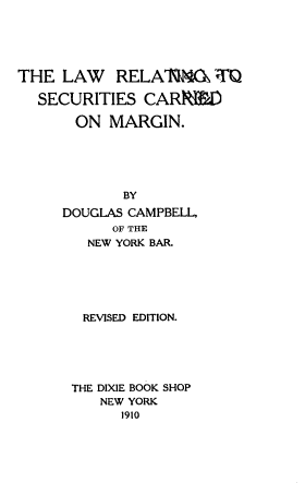 handle is hein.beal/lwrscmg0001 and id is 1 raw text is: 





THE  LAW RELAlq4O rT

  SECURITIES   CARR1ED

       ON  MARGIN.





             BY
     DOUGLAS CAMPBELL,
           OF THE
        NEW YORK BAR.






        REVISED EDITION.





      THE DIXIE BOOK SHOP
          NEW YORK
            1910



