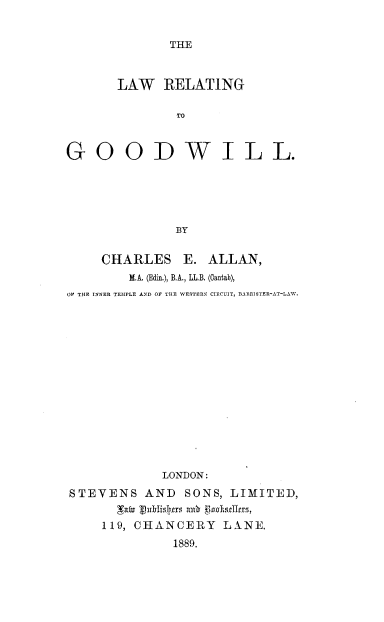 handle is hein.beal/lwrtgdw0001 and id is 1 raw text is: 


THE


      LAW RELATING

              TO



GOODWILL.





              BY


    CHARLES E. ALLAN,
        M.A (Edin.), B.A., LL.B. (antab),
OF THE INNER TEMPLE AND OF THE NVESTERN CIRCUIT, BARRISTER-AT-LAW.















            LONDON:
STEVENS AND SONS, LIMITED,


    119, CHANCERY LXNE.
             1889.


