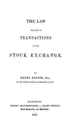 handle is hein.beal/lwrtrsch0001 and id is 1 raw text is: 






          THE   LAW


             RELATING TO


      TRANSACTIONS


              ON THE



STOCK EXCHANGE.





               BY

      HENRY  KEYSER, EsQ.,
    OF THE MIDDLE TEMPLE, BARRISTER-AT-LAW.






           LONDON:
HENRY BUTTERWORTH, 7, FLEET STREET,
       Itah 3ookselir anti Vublisber.

             1850.


