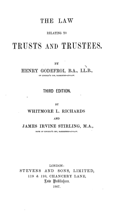 handle is hein.beal/lwrttst0001 and id is 1 raw text is: 




           THE LAW


              RELATING TO



TRUSTS AND TRUSTEES,



                 BY

    HENRY GODEFROI, B.A., LL.B.,
           OF LINCOLN'S INN, BARRISTER-AT-LAW.


      THIRD EDITION,


           BY

WHITMORE L. RICHARDS

           AND


JAMES IRVINE STIRLING, M.A.,
      BOTH OF LINCOLN'S INN, BARRISTERS-AT-LAW.








            LONDON:
STEVENS AND     SONS, LIMITED,
   119 & 120, CHANCERY LANE,
          900 vlbtis7. q'
              1907.


