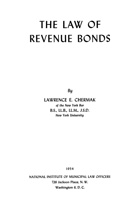 handle is hein.beal/lwrvnbnd0001 and id is 1 raw text is: 





    THE LAW OF



REVENUE BONDS












               By

      LAWRENCE E. CHERMAK
          of the New York Bar
        B.S., LL.B., LL.M., J.S.D.
          New York University













               1954

NATIONAL INSTITUTE OF MUNICIPAL LAW OFFICERS
         726 Jackson Place, N. W.
         Washington 6, D. C.


