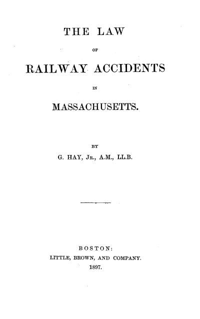 handle is hein.beal/lwryatms0001 and id is 1 raw text is: 



       THE LAW

            OF


RAILWAY ACCIDENTS

            IN


MASSACHUSETTS.





       BY

 G. HAY, JR., A.M., LL.B.


     BOSTON:
LITTLE, BROWN, AND COMPANY.
       1897.


