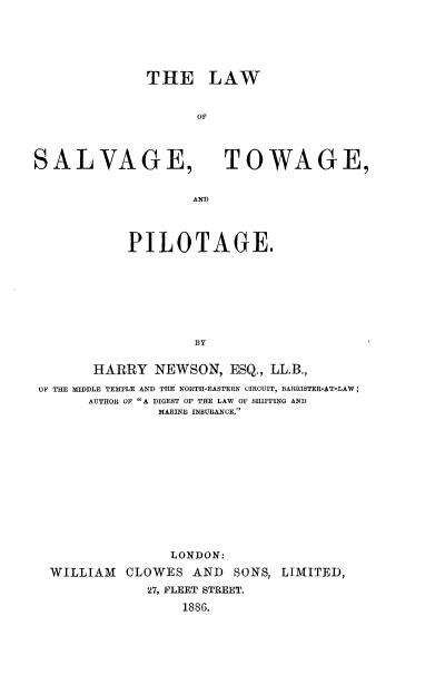 handle is hein.beal/lwslvtwpt0001 and id is 1 raw text is: 





THE LAW


SALVAGE,


TOWAGE,


AND


           PILOTAGE.







                   BY

       HARRY  NEWSON,   ESQ., LL.B.,
OF THE MIDDLE TEMPLE AND THE NORTI-EASTERN CIRCUIT, BARRISTER-AT-LAW;
      AUTHOR OF  A DIGEST OF THE LAW OF SHIPPING AND
               MARINE INSURANCE.











               LONDON:
 WILLIAM   CLOWES  AND  SONS, LIMITED,
             27, FLEET STREET.
                  1886.



