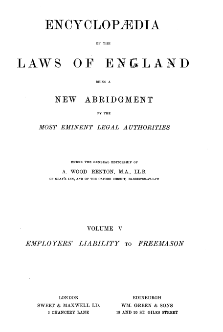 handle is hein.beal/lwsofeng0005 and id is 1 raw text is: ENCYCLOPEDIA
OF THE

LAWS

OF ENGLAND

BEING A
NEW   ABRIDGMENT
BY THE

MOST EMINENT LEGAL A UTHORITIES
UNDER THE GENERAL EDITORSHIP OF
A. WOOD RENTON, M.A., LL.B.
OF GRAY'S INN, AND OF THE OXFORD CIRCUIT, BARRISTER-AT-LAW
VOLUME V

EMPLO YERS' LIABILITY         TO
LONDON
SWEET & MAXWELL LD.       WM.
3 CHANCERY LANE      18 AND

FREEMASON

EDINBURGH
GREEN & SONS
20 ST. GILES STREET


