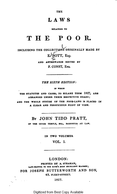 handle is hein.beal/lwsrprr0001 and id is 1 raw text is: THE

LAWS
RELATING TO

T H E

INCLUDING

POOR.

u
THE COLLECTIPNS ORIGINALLY MADE BY
E BOTT, EsQ.
AND AFTERWARDS EDITED BY
F. CONST, ESQ.

THE SIXTH EDITION:
IN WHICH
THE STATUTES AND CASES, TO HILARY TERM 1827, ARE
ARRANGED UNDER THEIR RESPECTIVE HEADS;
AND THE WHOLE SYSTEM OF THE POOR-LAWS IS PLACED IN
A CLEAR AND PERSPICUOUS POINT OF VIEW.

BY
OF THE

JOHN TIDD PRATT,
INNER TEMPLE, NSQ., BARRISTER AT LAW.

IN TWO VOLUMES.
VOL. I.

LONDON:
PRINTED BY A. STRAHAN,
LAW.PRINTER TO TE KIN'S MOST WICELLINT MANESTT;
FOR JOSEPH BUTTERWORTH AND SON,
43. FLEET-STREET.
1827.

Digitized from Best Copy Available


