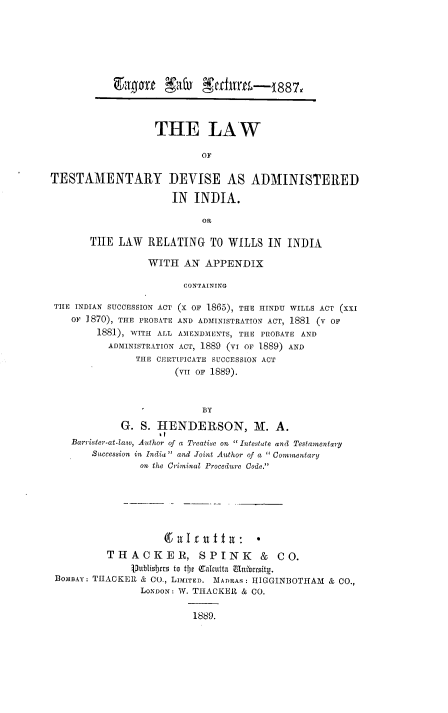 handle is hein.beal/lwtdvind0001 and id is 1 raw text is: 







            VOIT rt  Xlf11  SetCirth-    1887,



                   THE LAW

                            OF

TESTAMENTARY DEVISE AS ADMINISTERED

                      IN  INDIA.

                            OR

       THE   LAW  RELATING   TO  WILLS  IN  INDIA

                  WITH   AN APPENDIX

                        CONTAINING

 THE INDIAN SUCCESSION ACT (X OF 1865), THE HINDU WILLS ACT (XXI
    oF 1870), THE PROBATE AND ADMINISTRATION ACT, 1881 (V OF
         1881), WITH ALL AMENDMENTS, THE PROBATE AND
           ADMINISTRATION ACT, 1889 (VI OF 1889) AND
                THE CERTIFICATE SUCCESSION ACT
                       (Vrr OF 1889).


                            BY
             G.  S. HENDERSON, M. A.
    Barrister-at-law, Author of a Treatise on Intestate and Testamentary
        Succession in India and Joint Author of a  Commentary
                on the Criminal Procedure Code.







          THACKER, SPINK & CO.
               1)ublisicts to tije (Calcutta Iribersity.
 BOMBAY: THACKER & CO., LIMITED. MADRAS: HIGGINBOTHAM & CO.,
                 LONDON: W. THACKER & CO.

                          1889.


