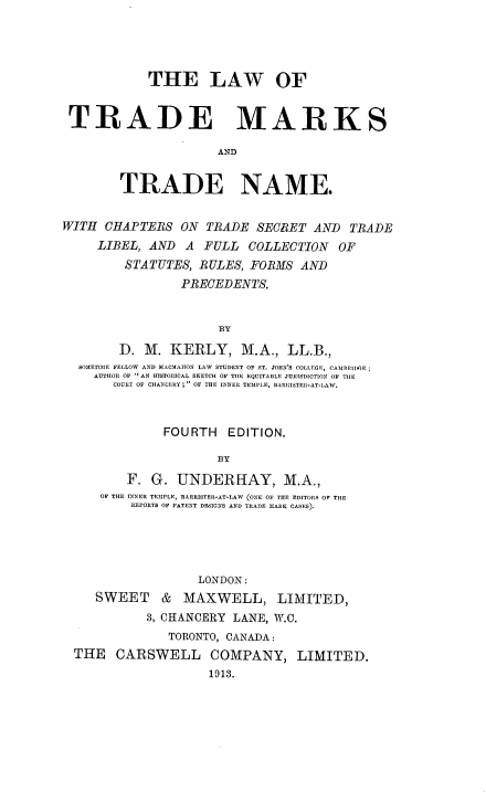handle is hein.beal/lwtmtnm0001 and id is 1 raw text is: 




            THE LAW OF


 TRADE MARKS

                      AND


        TRADE NAME.


WITH CHAPTEBS ON TRADE SECRET AND TRADE
     LIBEL, AND A FULL COLLECTION OF
         STATUTES, RULES, FORMS AND
                 PRECEDENTS.


                      BY
        D. M. KERLY, M.A., LL.B.,
  803ETIMIE FELLOW AND HACMAHON LAW STUDENT OF ST. JOHN'S COLiEGE, CAIREIDSGE;
    AUTHOR OF  AN HISTORICAL SKETCH OF THE EQUITABLE JUIlISDICTION OF TILE
       COURT OF CHANCERY;  OF THE INNER TEMPLE, BARRISTER-AT-LAW.


              FOURTH EDITION.

                      BY

         F. G. UNDERHAY, M.A.,
     OF THE INNER TEMPLE, BARRISTER-AT-LAW (ONE OF THE EDITORS OF THE
          REPORTS OF PATENT DESIGNS AND TRADE MARK CASES).





                   LONDON:
     SWEET & MAXWELL, LIMITED,
            3, CHANCERY LANE, W.C.
               TORONTO, CANADA:
  THE CARSWELL COMPANY, LIMITED.
                     1913.


