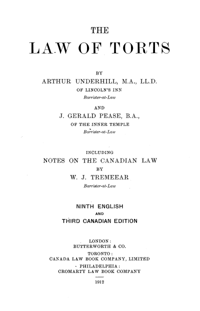 handle is hein.beal/lwtor0001 and id is 1 raw text is: 





                 THE



LAW OF TORTS



                  BY

   ARTHUR UNDERHILL, M.A., LL.D.
             OF LINCOLN'S INN
               Barrister-at-Law

                  AND

        J. GERALD  PEASE, B.A.,
           OF THE INNER TEMPLE
               Barrister-at-Law



               INCLUDING

    NOTES  ON  THE CANADIAN LAW
                  BY

           W. J. TREMEEAR
               Barrister-at-Law



             NINTH ENGLISH
                  AND
         THIRD CANADIAN EDITION



              . LONDON:
            BUTTERWORTH & CO.
                TORONTO:
     CANADA LAW BOOK COMPANY, LIMITED
            - PHILADELPHIA:
        CROMARTY LAW BOOK COMPANY


1912


