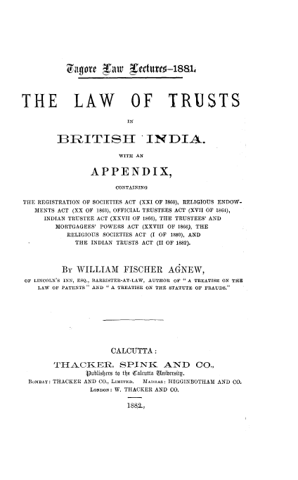 handle is hein.beal/lwtrbind0001 and id is 1 raw text is: 
















THE LAW OF TRUSTS

                         IN


        BRITISH *INDIA.

                       WITH AN


                APPENDIX,

                      CONTAINING

THE REGISTRATION OF SOCIETIES ACT (XXI OF 1860), RELIGIOUS ENDOW-
   MENTS ACT (XX OF 1863), OFFICIAL TRUSTEES ACT (XVII OF 1864),
     INDIAN TRUSTEE ACT (XXVII OF 1866), THE TRUSTEES' AND
        MORTGAGEES' POWERS ACT (XXVIII OF 1866), THE
           RELIGIOUS SOCIETIES ACT (I OF 1880), AND
             THE INDIAN TRUSTS ACT (II OF 1882).




         By  WILLIAM FISCHER AGNEW,
 OF LINCOLN'S INN, ESQ., BARRISTER-AT-LAW, AUTHOR OF  A TREATISE ON THE
    LAW OF PATENTS  AND A TREATISE ON THE STATUTE OF FRAUDS.










                     CALCUTTA:

        THACKER, SPINK AND CO.,
               Vublishers to the Calcutta Unibersity.
  BoMBAY: THACKER AND CO., LIMITED. MADRAS: HIGGINBOTHAM AND CO.
                LONDON: W. THACKER AND CO.


                         1882.,


