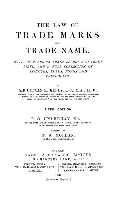 handle is hein.beal/lwtrmt0001 and id is 1 raw text is: 








             THE LAW OF



 TRADE MARKS

                       AND


       TRADE NAME.


WITH  CHAPTERS ON TRADE SECRET AND TRADE
     LIBEL,  AND  A  FULL   COLLECTION   OF

         STATUTES,  RULES,  FORMS   AND

                  PRECEDENTS.


                        BY

   SIR DUNCAN M. KERLY, K.C., M.A., LL.B.,
   SOMETIME FELLOW AND MACMAHON LAW STUDENT OF ST. JOHN'S COLLEGE, CAMBRIDGE;
   AUTHOR OF  AN HISTORICAL SKETCH OF THE EQUITABLE JURISDICTION OF THE
       COURT OF  CHANCERY;   OF THE  INNER  TEMPLE, BARRISTER-AT-LAW.



                 FIFTH  EDITION.
                        BY

         F.  G.  UNDERHAY, M.A.,
      OF THE INNER TEMPLE, BARRISTER-AT-LAW (EDITOR OF THE REPORTS OF
              PATENT DESIGNS AND TRADE MARK CASES),

                    ASSISTED BY

                T. W   MfORAN.
                OF,aiAY.S INB. 'BARISTERLATLAW.



                     IONDON
      SWEET & MAXWELL, LIMITED,
           3 CHANCERY LANE, W.C.2.'


     TORONTO, CANADA:
THE CARSWELL  COMPANY,
       LIMITED.


SYDNEY, MELBOURNE, BRISBANE:
THE LAW BOOK COMPANY  OF
  AUSTRALASIA, LIMITED.


     1923.
(Printed in England.)


