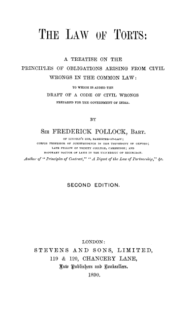 handle is hein.beal/lwtrtspo0001 and id is 1 raw text is: 





      THE LAW OF1 TORTS:



               A  TREATISE  ON  THE
PRINCIPLES   OF OBLIGATIONS   ARISING  FROM   CIVIL

          WRONGS   IN THE  COMMON   LAW:
                  TO WIGH IS ADDED THE
         DRAFT  OF A CODE OF CIVIL WRONGS
            PEEPARED FOR THE GOVERNMENT OF INDIA.


                        BY

       Sir FREDERICK POLLOCK, BART.
               OF LINCOLN'S INN, BARRISTER-AT-LAW;
     CORPUS PROFESSOR OF JURISPRUDENCE IN THE UNIVERSITY OF OXFORD;
           LATE FELLOW OF TRINITY COLLEGE, CAMBRIDGE; AND
        HONORARY DOCTOR OF LAWS IN THE UNIVERSITY OF EDINBUR.H.
 Author of I Principles of Contract, A Digest of the Law of lrtnership, 4-c.


            SECOND EDITION.










                 LONDON:
STEVENS AND SONS, LIMITED,
      119 &  120, CHANCERY LANE,
         galv ubse as19rs.
                   1890.



