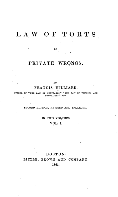 handle is hein.beal/lwtspvws0001 and id is 1 raw text is: 








LAW OF TORTS



                OR


PRIVATE


WRQNGS.


                 BY
         FRANCIS  HILLIARD,
AUTHOR OF THE LAW OF MORTGAGES,  THE LAW OF VENDORS AND
             PURCHASE1AS, ETC.


SECOND EDITION, REVISED AND ENLARGED.


        IN TWO VOLUMES.
           VOL. 1.







           BOSTON:
LITTLE, BROWN AND  COMPANY.
            1861.


