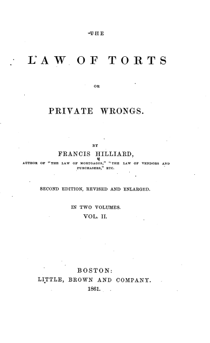 handle is hein.beal/lwtspvws0002 and id is 1 raw text is: 




-T' HE


LAW OF TORTS



                OR


PRIVATE


WRONGS.


                 BY
         FRANCIS  HILLIARD,
                  if
AUTHOR OF THE LAW OF MORTGAGES, THE LAW OF VENDORS AND
             PURCHASERS, ETC.


SECOND EDITION, REVISED AND ENLARGED.


        IN TWO VOLUMES.

           VOL. II.









           BOSTON:
LITTLE, BROWN AND  COMPANY.

            1861. .


