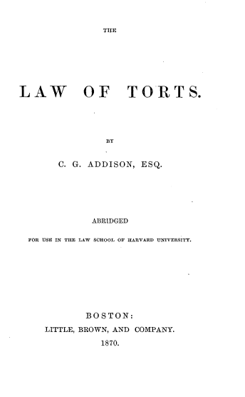 handle is hein.beal/lwtts0001 and id is 1 raw text is: 


THE


LAW OF TORTS.





                BY


       C. G. ADDISON, ESQ.


            ABRIDGED

FOR USE IN THE LAW SCHOOL OF HARVARD UNIVERSITY.









          BOSTON:

   LITTLE, BROWN, AND COMPANY.

             1870.


