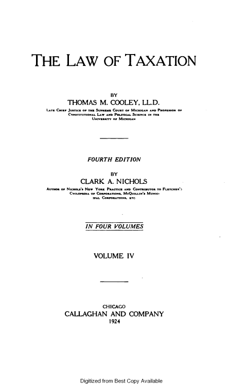 handle is hein.beal/lwtxcoo0004 and id is 1 raw text is: 










THE LAW OF TAXATION




                           BY
            THOMAS M. COOLEY, LL.D.
     LATE CHIE JUsTyCa OF TH SUPURZN COURT OF MICHIGAN AND PROPUssOR OF
             CONSTITUTIONAL LAW AND POLITICAL SCIENCE IN THE
                     UNIVRMITy o MICHIGAN






                   FOURTH   EDITION

                           BY
                 CLARK A. NICHOLS
     AUTHOR OP NzcuoLa'S Nzw YORK PRACTICE AND CONTRIUTOR TO FLRTCHER3
             CYCLOPUDIA OF CORPORATIONS. MCQUILLIN S MUNIC-
                     IPAL CORPORATIONS. ETC.


       IN FOUR   VOLUMES




          VOLUME IV








             CHICAGO
CALLAGHAN AND COMPANY
               1924


Digitized from Best Copy Available


