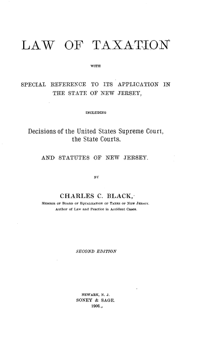 handle is hein.beal/lwtxsnj0001 and id is 1 raw text is: 








LAW OF TAXATION



                     WITH



SPECIAL REFERENCE TO ITS APPLICATION IN

          THE STATE OF NEW JERSEY,



                    INCLUDING



  Decisions of the United States Supreme Court,
                the State Courts,


AND STATUTES OF NEW JERSEY.



                BY



      CHARLES C. BLACK,-
MEMBER OF BOARD OF EQUALIZATION OF TAXES OF NEW JERSEY.
    Author of Law and Practice in Accident Cases.


SECOND EDITION








  NEWARK, N. J.
SONEY & SAGE.
     1906.,


