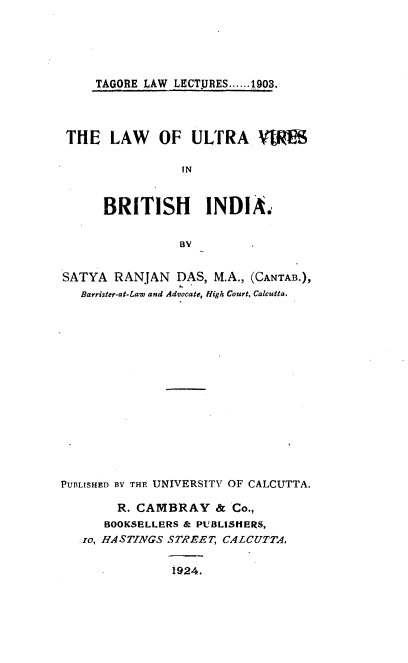 handle is hein.beal/lwuavrbhi0001 and id is 1 raw text is: 





TAGORE LAW LECT.URES......1903.


THE LAW OF ULTRA Vl

                 IN


      BRITISH INDIA.


                 BY


SATYA  RANJAN   DAS, M.A., (CANTAB.),
   Barrister-at-Law and Advocate, figh Court, Calcutta.















PUBLISHED BY THE UNIVERSITY OF CALCUTTA,

        R. CAMBRAY & Co.,
      BOOKSELLERS & PUBLISHERS,
   io, HASTINGS STREET, CALCUTTA,

                1924.


