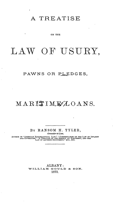 handle is hein.beal/lwusryppm0001 and id is 1 raw text is: 




         A   TREATISE



                   ON THE




LAW OF USURY,


     PAWNS OR PLEDGES,








  MARTIT M                  OANS.






         By RANSOM H. TYLER,
                 Counselor-at-Law,
AUTHOR OF AMERICAN ECCLESIASTICAL LAW, COMMENTARIES ON THE LAW or INFANCY
    AND COVERTURE  A TREATISE ON THE REMEDY BY ETEcTMENT, AND THE
            AW OF ADVERSE ENJOYMENT, ETC., ETC.







                ALBANY:
        WILLIAM   GOTJLD  &  SON.
                  1873.


