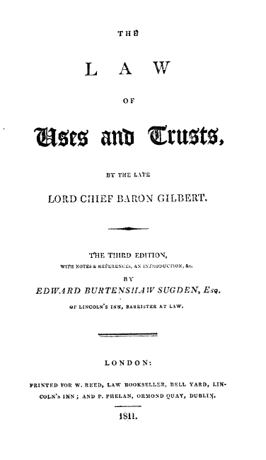 handle is hein.beal/lwustssts0001 and id is 1 raw text is: 


TH lI


L


A


W


                  O F





 N1ts anb trit0t,



               BY THE LAT'E


    LORD  CHIEF  BARON   GILBERT.






            'iTIF THIRD EDITION,
      WfI[ NOTES& RE kRENCE , AN INf!WDUCITON, &c.
                  BY
 EDWARD BURTENSIIA W SUGDEN, Esq.

        41? LINCOLN ' INN, BARRISTER AT LAW.






               LONDON:


PRINTED FOR W. REED, LAW BOOKSELLER, BELL YARD, LIN-
  COIN'b INN; AND P. PHELAN, ORMOND QUAY, DUBLI {.


                  1811,


