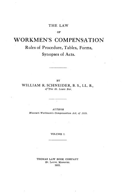 handle is hein.beal/lwwkmncomp0001 and id is 1 raw text is: THE LAW

OF
WORKMEN'S COMPENSATION
Rules of Procedure, Tables, Forms,
Synopses of Acts.
BY
WILLIAM R. SCHNEIDER, B. S., LL. B.,
o The St. Louis Bar.

AUTHOR
Missouri Workmen's Compensation Act, of 1919.
VOLUME I.

THOMAS LAW BOOK COMPANY
ST. LouIS, MissoURI.
1922.


