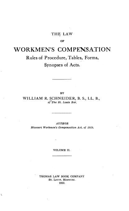 handle is hein.beal/lwwkmncomp0002 and id is 1 raw text is: THE LAW

OF
WORKMEN'S COMPENSATION
Rules of Procedure, Tables, Forms,
Synopses of Acts.
BY
WILLIAM R. SCHNEIDER, B. S., LL. B.,
of The St. Louis Bar.

AUTHOR
Missouri Workmen's Compensation Act, of 1919.
VOLUME II.

THOMAS LAW BOOK COMPANY
ST. LouIs, MIssouRI.
1922.


