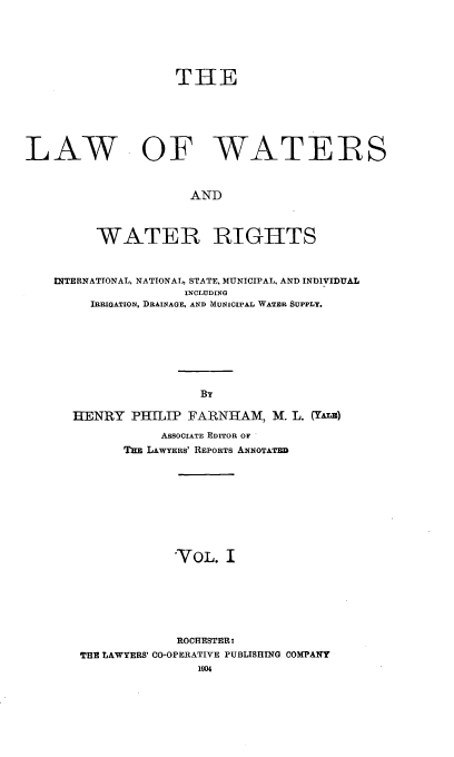 handle is hein.beal/lwwr0001 and id is 1 raw text is: 




                    THE




LAW OF WATERS


                     AND


         WATER RIGHTS


    INTERNATIONAL, NATIONAL, STATE, MUNICIPAL, AND INDIVIDUAL
                     INCLUDING
        IRRIGATION, DRAINAGF AND MUNICIPAL WATER SUPPLY.





                       By
      HENRY PHILIP FARNHAM, M. L. (YALE)
                  ASSOCIATE EDITOR OF
             Tm LAWYERS' REPORTS ANNOTATED







                   'VOL. I





                   ROCHESTER*
       THE LAWYERS' CO-OPERATIVE PUBLISHING COMPANY
                       1904


