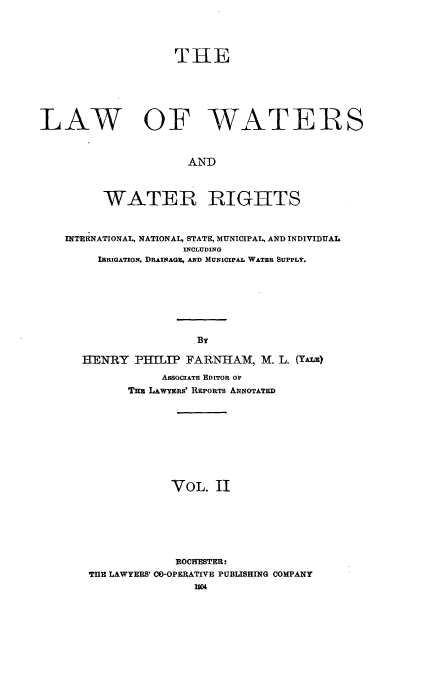 handle is hein.beal/lwwr0002 and id is 1 raw text is: 


                    THE




LAW OF WATERS


                      AND


         WATER RIGHTS

    INTERNATIONAL, NATIONAL, STATE, MUNICIPAL AND INDIVIDUAL
                     INCLUDING
        IRRIGATION, DRAINAGE, AND MUNICIPAL WATER SUPPLY.





                       By

      HEIRY PILIP FARNHAM, M. L. (YA)
                  ASSOCrATE EDITOR OF
             TH LAwYERis' REPORTS ANNOTATED






                   VOL. II




                   ROCHESTER:
       THE LAWYERS' CO-OPERATIVE PUBLISHING COMPANY
                       1904


