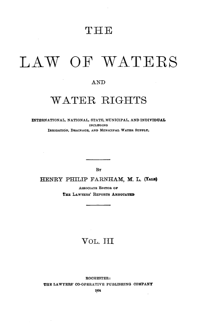 handle is hein.beal/lwwr0003 and id is 1 raw text is: 



                   THE




LAW OF WATERS

                     AND


         WATER RIGHTS


   INTERNATIONAL, NATIONAL, STATE, MUNICIPAL, AND INDIVIDUAL
                    INCLIYDING
        IRRIGATION, DRAINAGE, AND MUNICIPAL WATER SUPPLY.





                       By

      HENRY PHILIP FARNHAM, M. L. (YAE)
                 ASSOCIATE EDITOR OF
             THE LAWYERS' REPORTS ANNOTATED






                  VOL. IIl




                  ROCHESTER:
       THE LAWYERS' CO-OPERATIVE PUBLISHING COMPANY


