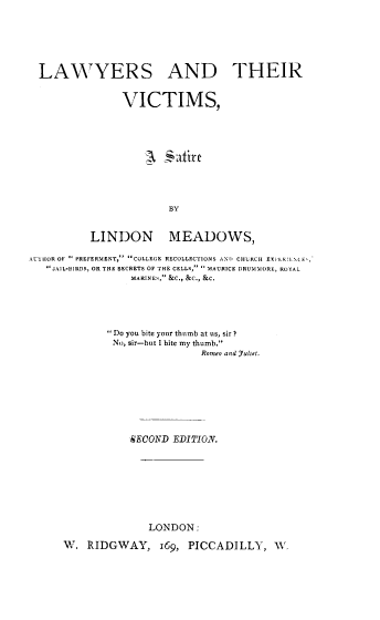 handle is hein.beal/lwyrsvctms0001 and id is 1 raw text is: LAWYERS AND THEIR
VICTIMS,
BY
LINDON MEADOWS,
AUIHOROF  PREFERMENT, COLLEGE RECOLLECTIONS ANO CHLRCH EXP IELNMA,'
JAIL-1I3RDS, OR THE SECRETS OF THE CELLS,  MAURICE DRUMMORE, ROYAL
IMARINES, &C., &C., &C.
Do you bite your thumb at us, sir ?
No, sir-but I bite my thumb.
Romeo and Julef.
SECOND EDITIO.N.
LONDON:
W. RIDGWAY, 169, PICCADILLY, W.


