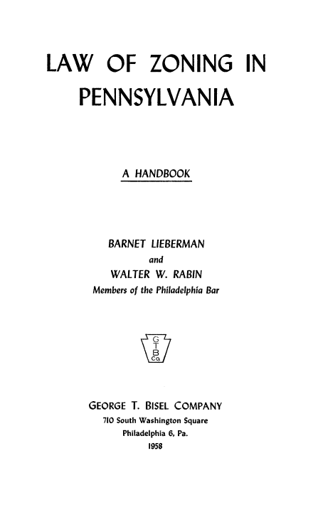 handle is hein.beal/lwzngpn0001 and id is 1 raw text is: 



LAW OF ZONING IN


     PENNSYLVANIA





            A HANDBOOK





          BARNET LIEBERMAN
                and
          WALTER W. RABIN
       Members of the Philadelphia Bar








       GEORGE T. BISEL COMPANY
         710 South Washington Square
            Philadelphia 6, Pa.
                1958


