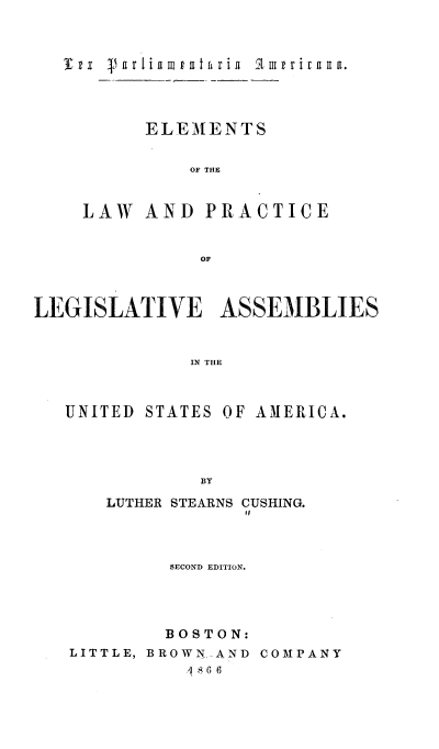 handle is hein.beal/lxpaace0001 and id is 1 raw text is: 



     4  a ir I ia m# at fr ia  i3'u r i a aa.




          ELEMENTS


              OF THlE


    LAW   AND  PRACTICE


               OF



LEGISLATIVE ASSEMBLIES


              IN THE



   UNITED STATES OF AMERICA.




               BY


   LUTHER STEARNS CUSHING.




         SECOND EDITION.




         BOSTON:
LITTLE, BROWNAND COMPANY
           SG 6


