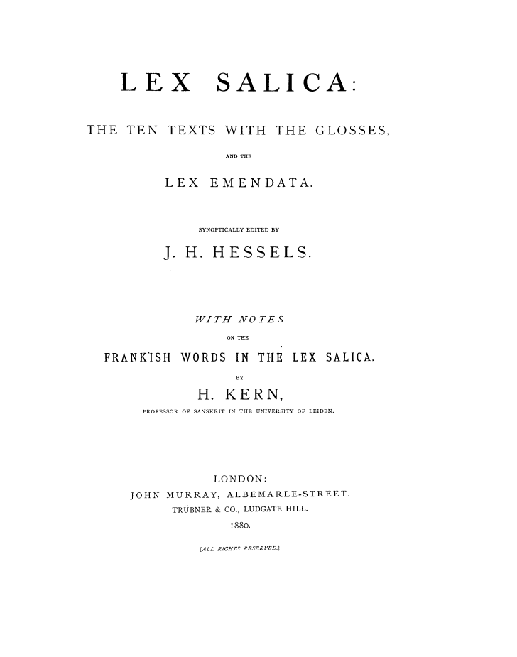 handle is hein.beal/lxsalca0001 and id is 1 raw text is: 





LE


x


SALI CA:


THE TEN TEXTS


WITH THE


GLOSSES,


AND THE


LEX EMENDATA.



     SYNOPTICALLY EDITED BY

J. H. HESSELS.





    WITH NOTES
         ON THE


FRANKISH WORDS IN THE


LEX SALICA.


              BY
         H. KERN,
  PROFESSOR OF SANSKRIT IN THE UNIVERSITY OF LEIDEN.





           LONDON:
JOHN MURRAY, ALBEMARLE-STREET.
      TRUBNER & CO., LUDGATE HILL.
              188o.


[ALL RIGHTS RESERVED.]


