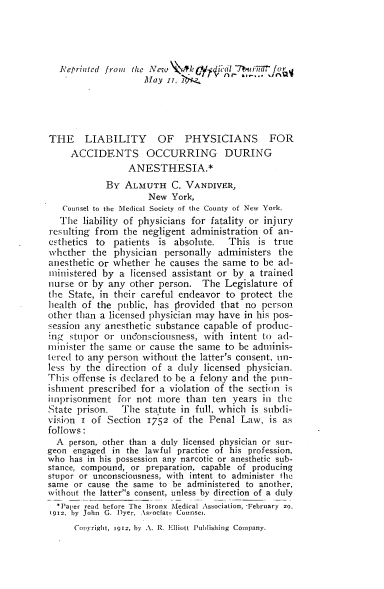 handle is hein.beal/lypsatogas0001 and id is 1 raw text is: 




   Reprinted from the New qk il 17burir.,
                    May  n,  A




THE LIABILITY OF PHYSICIANS FOR
     ACCIDENTS OCCURRING DURING
                 ANESTHESIA.*
            By  ALMUTH C. VANDIVER,
                     New  York,
   Counsel to the Medical Society of the County of New York.
   The liability of physicians for fatality or injury
resulting from  the negligent administration of  an-
esthetics to  patients is  absolute.  This  is  true
whether  the  physician  personally administers  the
anesthetic or whether  he causes the same  to be ad-
ministered  by a licensed assistant or by  a trained
nurse or by  any other person.   The Legislature  of
the State, in their careful endeavor  to protect the
health of the  public, has provided that  no person
other than a licensed physician may have in his pos-
session any anesthetic substance capable of produc-
ing  stupor or uncbonsciousness, with intent to ad-
minister the same  or cause the same to be adminis-
tered to any person without the latter's consent, un-
less by the direction of a duly  licensed physician.
This offense is declared to be a felony and the ptn-
ishment  prescribed for a violation of the section is
imprisonment   for not more  than  ten years in the
State prison.   The  statute in full, which is subdi-
vision i of  Section 1752 of  the Penal  Law,  is as
follows:
  A  person, other than a duly licensed physician or sur-
geon engaged  in the lawful practice of his profession,
who  has in his possession any narcotic or anesthetic sub-
stance, compound, or preparation, capable of producing
stupor or unconsciousness, with intent to administer the
same  or cause the same to be administered to another,
without the latters consent, unless by direction of a duly
  *Paper read before The Bronx Medical Association, *February 20,
1912, by John G. Dyer, Asrociatk Counsei.
      Copy-right, 1912, by A. R. Elliott Publishing Company.


